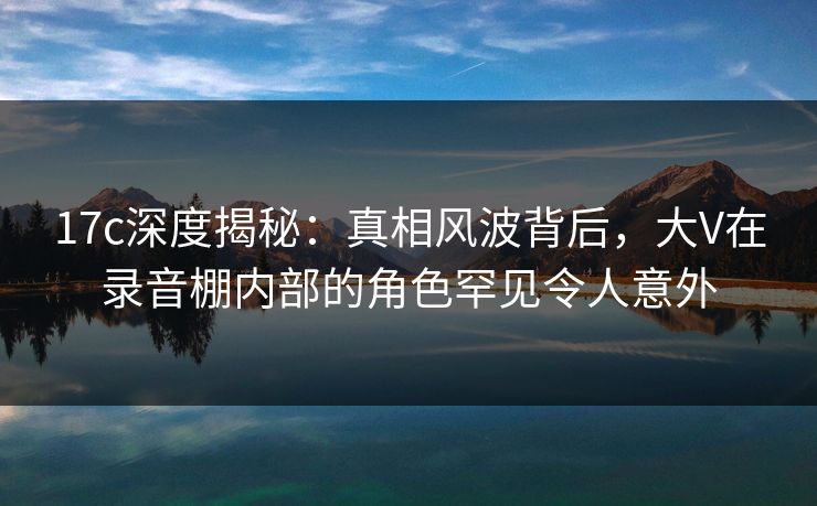 17c深度揭秘:真相风波背后,大V在录音棚内部的角色罕见令人意外 17c深度揭秘:真相风波背后,大V在录音棚内部的角色罕见令人意外