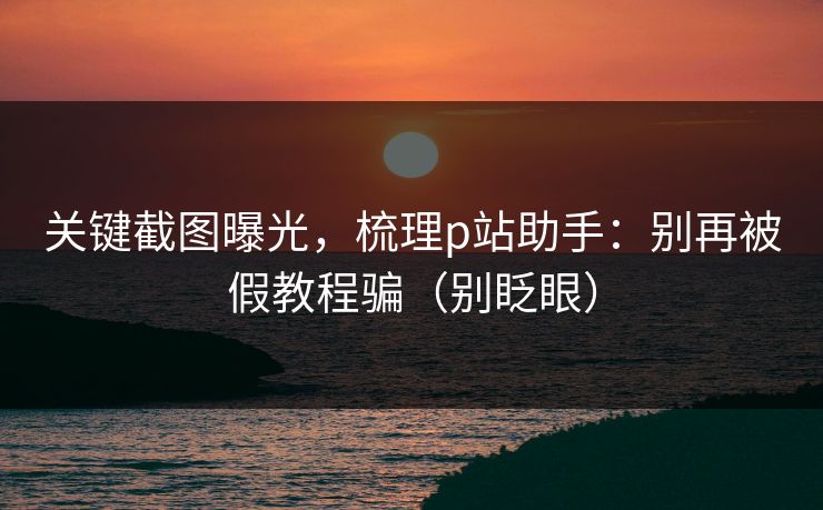 关键截图曝光,梳理p站助手:别再被假教程骗(别眨眼) 关键截图曝光,梳理p站助手:别再被假教程骗(别眨眼)