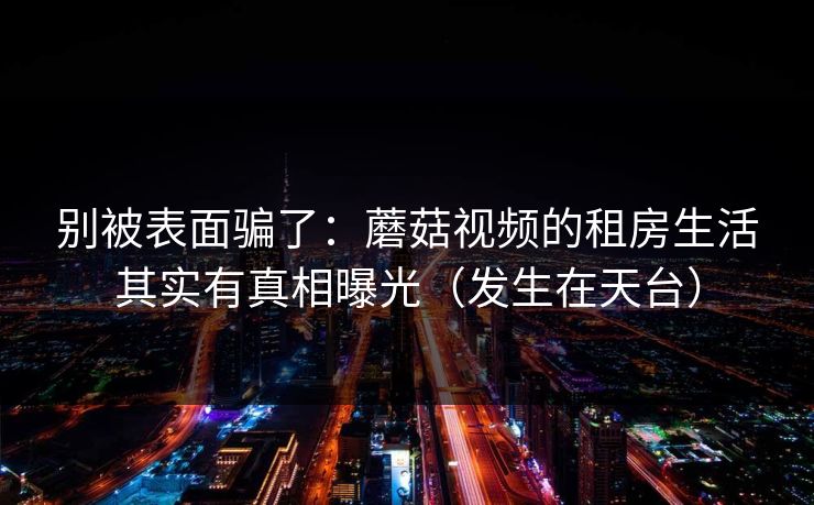 别被表面骗了:蘑菇视频的租房生活其实有真相曝光(发生在天台) 别被表面骗了:蘑菇视频的租房生活其实有真相曝光(发生在天台)