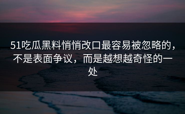 51吃瓜黑料悄悄改口最容易被忽略的，不是表面争议，而是越想越奇怪的一处